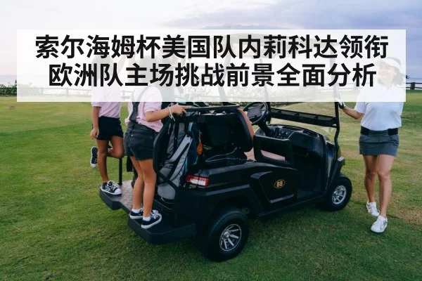 索尔海姆杯美国队内莉科达领衔欧洲队主场挑战前景全面分析
