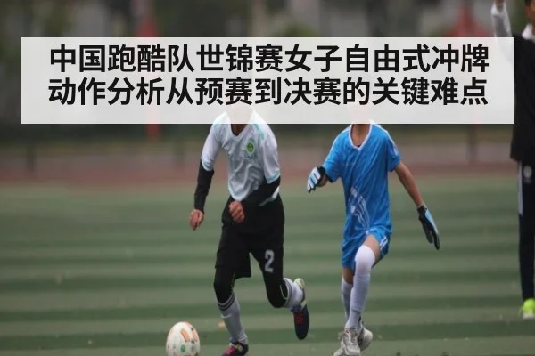 中国跑酷队世锦赛女子自由式冲牌动作分析从预赛到决赛的关键难点