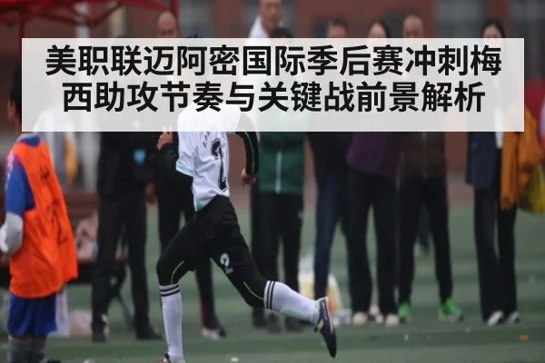 美职联迈阿密国际季后赛冲刺梅西助攻节奏与关键战前景解析