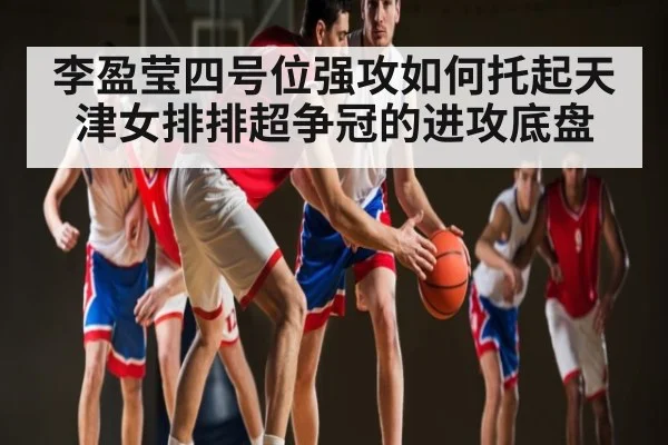李盈莹四号位强攻如何托起天津女排排超争冠的进攻底盘