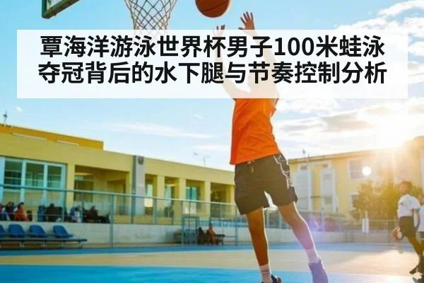覃海洋游泳世界杯男子100米蛙泳夺冠背后的水下腿与节奏控制分析