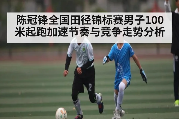 陈冠锋全国田径锦标赛男子100米起跑加速节奏与竞争走势分析