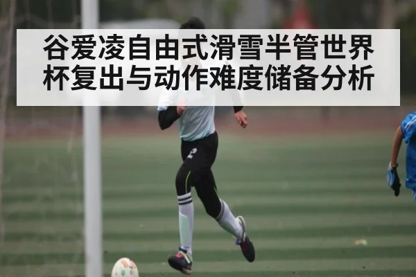 谷爱凌自由式滑雪半管世界杯复出与动作难度储备分析